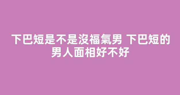 下巴短是不是沒福氣男 下巴短的男人面相好不好